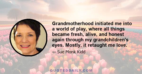 Grandmotherhood initiated me into a world of play, where all things became fresh, alive, and honest again through my grandchildren's eyes. Mostly, it retaught me love.