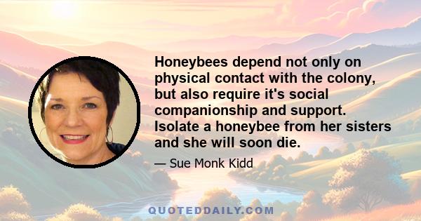 Honeybees depend not only on physical contact with the colony, but also require it's social companionship and support. Isolate a honeybee from her sisters and she will soon die.