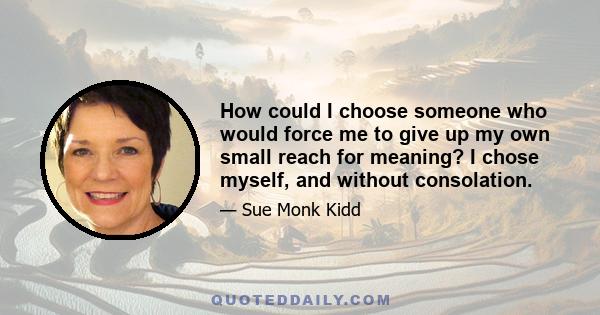 How could I choose someone who would force me to give up my own small reach for meaning? I chose myself, and without consolation.