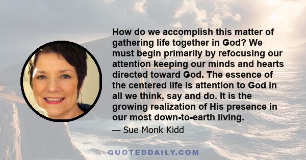 How do we accomplish this matter of gathering life together in God? We must begin primarily by refocusing our attention keeping our minds and hearts directed toward God. The essence of the centered life is attention to