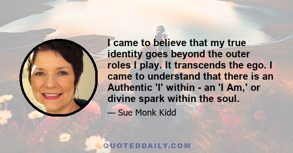 I came to believe that my true identity goes beyond the outer roles I play. It transcends the ego. I came to understand that there is an Authentic 'I' within - an 'I Am,' or divine spark within the soul.