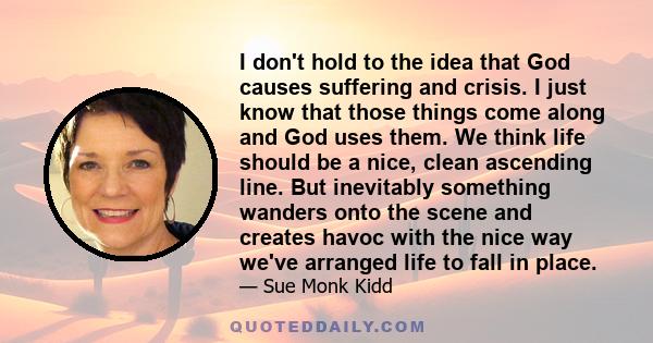 I don't hold to the idea that God causes suffering and crisis. I just know that those things come along and God uses them. We think life should be a nice, clean ascending line. But inevitably something wanders onto the