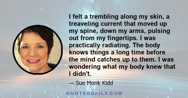 I felt a trembling along my skin, a treaveling current that moved up my spine, down my arms, pulsing out from my fingertips. I was practically radiating. The body knows things a long time before the mind catches up to