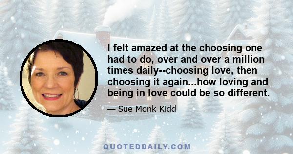 I felt amazed at the choosing one had to do, over and over a million times daily--choosing love, then choosing it again...how loving and being in love could be so different.