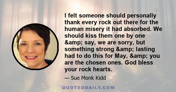 I felt someone should personally thank every rock out there for the human misery it had absorbed. We should kiss them one by one & say, we are sorry, but something strong & lasting had to do this for May, &