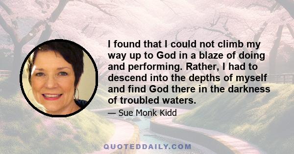 I found that I could not climb my way up to God in a blaze of doing and performing. Rather, I had to descend into the depths of myself and find God there in the darkness of troubled waters.