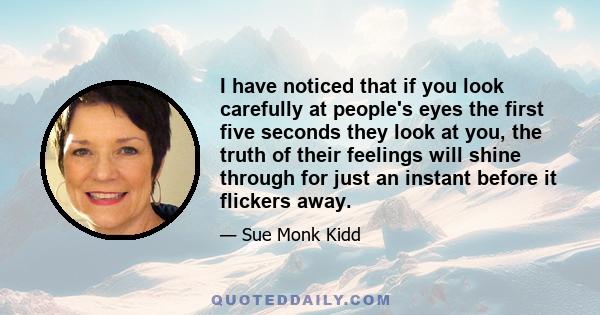 I have noticed that if you look carefully at people's eyes the first five seconds they look at you, the truth of their feelings will shine through for just an instant before it flickers away.