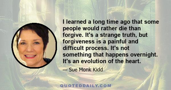 I learned a long time ago that some people would rather die than forgive. It's a strange truth, but forgiveness is a painful and difficult process. It's not something that happens overnight. It's an evolution of the