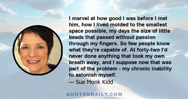 I marvel at how good I was before I met him, how I lived molded to the smallest space possible, my days the size of little beads that passed without passion through my fingers. So few people know what they're capable