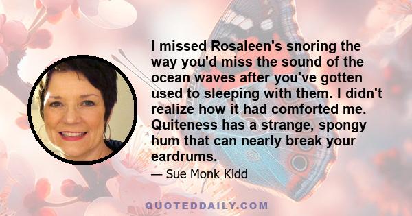 I missed Rosaleen's snoring the way you'd miss the sound of the ocean waves after you've gotten used to sleeping with them. I didn't realize how it had comforted me. Quiteness has a strange, spongy hum that can nearly