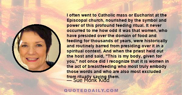 I often went to Catholic mass or Eucharist at the Episcopal church, nourished by the symbol and power of this profound feeding ritual. It never occurred to me how odd it was that women, who have presided over the domain 