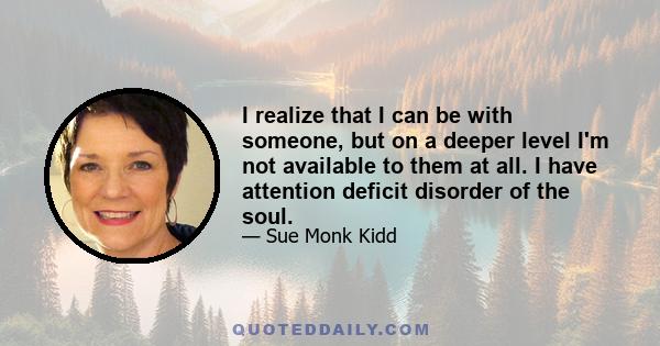 I realize that I can be with someone, but on a deeper level I'm not available to them at all. I have attention deficit disorder of the soul.