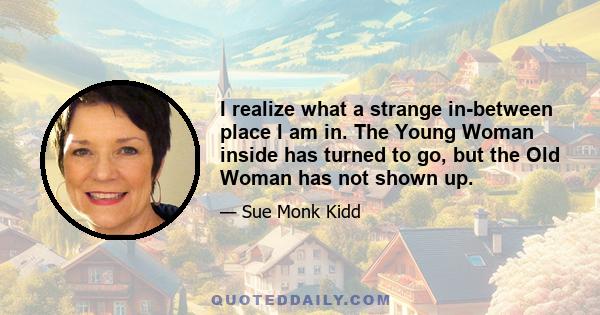 I realize what a strange in-between place I am in. The Young Woman inside has turned to go, but the Old Woman has not shown up.