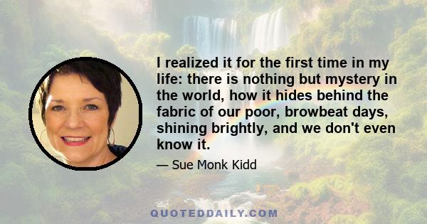 I realized it for the first time in my life: there is nothing but mystery in the world, how it hides behind the fabric of our poor, browbeat days, shining brightly, and we don't even know it.