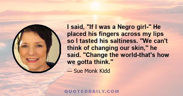 I said, If I was a Negro girl- He placed his fingers across my lips so I tasted his saltiness. We can't think of changing our skin, he said. Change the world-that's how we gotta think.