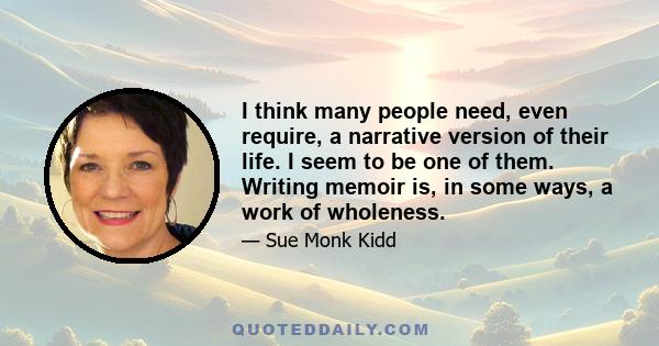 I think many people need, even require, a narrative version of their life. I seem to be one of them. Writing memoir is, in some ways, a work of wholeness.