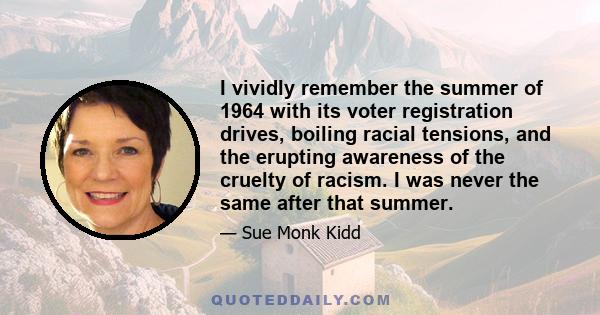 I vividly remember the summer of 1964 with its voter registration drives, boiling racial tensions, and the erupting awareness of the cruelty of racism. I was never the same after that summer.