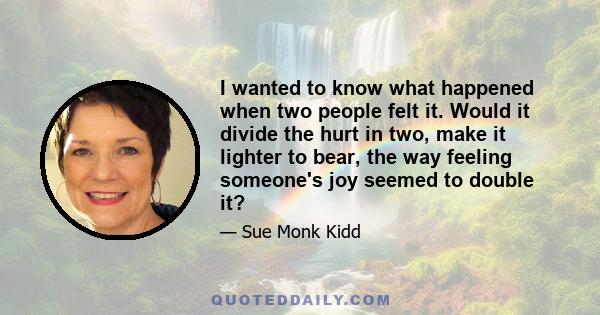 I wanted to know what happened when two people felt it. Would it divide the hurt in two, make it lighter to bear, the way feeling someone's joy seemed to double it?