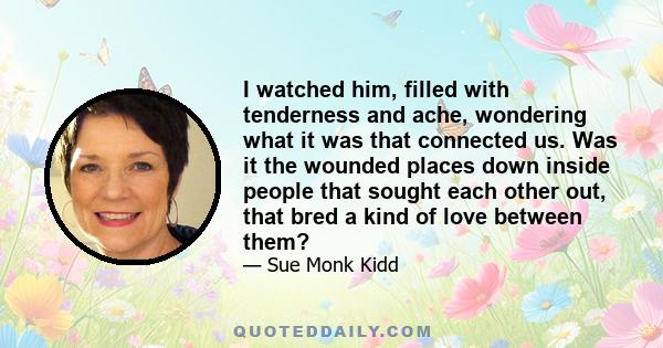 I watched him, filled with tenderness and ache, wondering what it was that connected us. Was it the wounded places down inside people that sought each other out, that bred a kind of love between them?