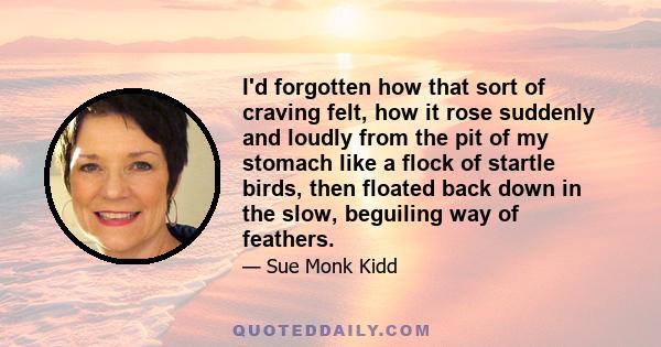 I'd forgotten how that sort of craving felt, how it rose suddenly and loudly from the pit of my stomach like a flock of startle birds, then floated back down in the slow, beguiling way of feathers.