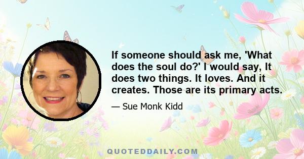 If someone should ask me, 'What does the soul do?' I would say, It does two things. It loves. And it creates. Those are its primary acts.