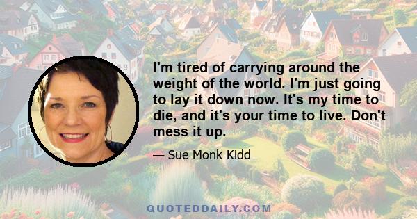 I'm tired of carrying around the weight of the world. I'm just going to lay it down now. It's my time to die, and it's your time to live. Don't mess it up.