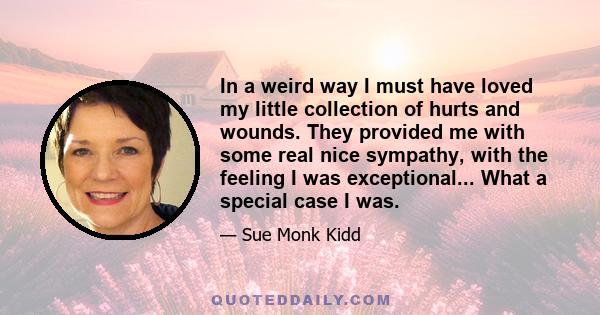 In a weird way I must have loved my little collection of hurts and wounds. They provided me with some real nice sympathy, with the feeling I was exceptional... What a special case I was.