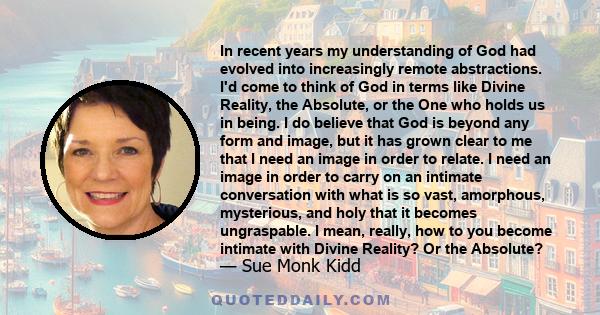 In recent years my understanding of God had evolved into increasingly remote abstractions. I'd come to think of God in terms like Divine Reality, the Absolute, or the One who holds us in being. I do believe that God is