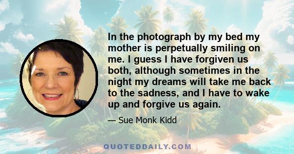 In the photograph by my bed my mother is perpetually smiling on me. I guess I have forgiven us both, although sometimes in the night my dreams will take me back to the sadness, and I have to wake up and forgive us again.