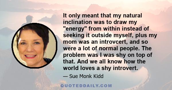 It only meant that my natural inclination was to draw my energy from within instead of seeking it outside myself, plus my mom was an introvcert, and so were a lot of normal people. The problem was I was shy on top of