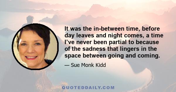 It was the in-between time, before day leaves and night comes, a time I’ve never been partial to because of the sadness that lingers in the space between going and coming.