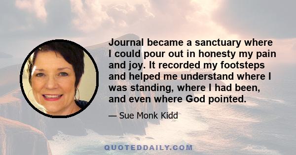 Journal became a sanctuary where I could pour out in honesty my pain and joy. It recorded my footsteps and helped me understand where I was standing, where I had been, and even where God pointed.