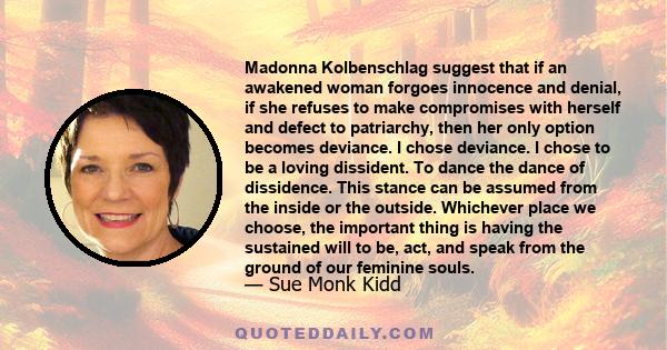 Madonna Kolbenschlag suggest that if an awakened woman forgoes innocence and denial, if she refuses to make compromises with herself and defect to patriarchy, then her only option becomes deviance. I chose deviance. I