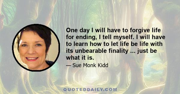 One day I will have to forgive life for ending, I tell myself. I will have to learn how to let life be life with its unbearable finality ... just be what it is.