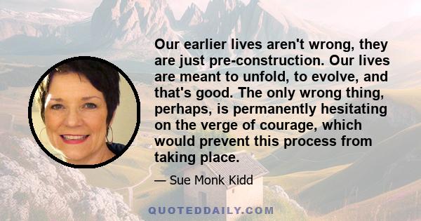 Our earlier lives aren't wrong, they are just pre-construction. Our lives are meant to unfold, to evolve, and that's good. The only wrong thing, perhaps, is permanently hesitating on the verge of courage, which would