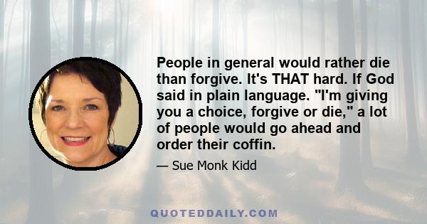 People in general would rather die than forgive. It's THAT hard. If God said in plain language. I'm giving you a choice, forgive or die, a lot of people would go ahead and order their coffin.