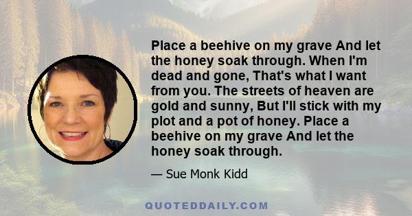 Place a beehive on my grave And let the honey soak through. When I'm dead and gone, That's what I want from you. The streets of heaven are gold and sunny, But I'll stick with my plot and a pot of honey. Place a beehive