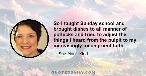 So I taught Sunday school and brought dishes to all manner of potlucks and tried to adjust the things I heard from the pulpit to my increasingly incongruent faith.