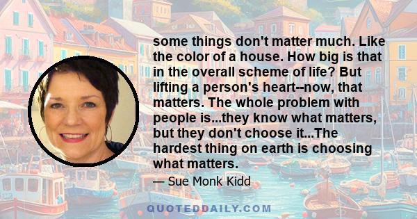 some things don't matter much. Like the color of a house. How big is that in the overall scheme of life? But lifting a person's heart--now, that matters. The whole problem with people is...they know what matters, but