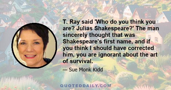 T. Ray said 'Who do you think you are? Julias Shakespeare?' The man sincerely thought that was Shakespeare's first name, and if you think I should have corrected him, you are ignorant about the art of survival.