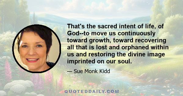 That's the sacred intent of life, of God--to move us continuously toward growth, toward recovering all that is lost and orphaned within us and restoring the divine image imprinted on our soul.