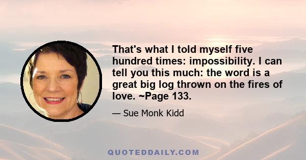 That's what I told myself five hundred times: impossibility. I can tell you this much: the word is a great big log thrown on the fires of love. ~Page 133.