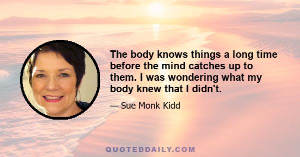 The body knows things a long time before the mind catches up to them. I was wondering what my body knew that I didn't.