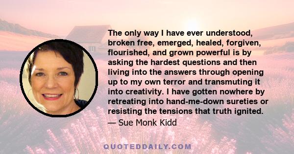 The only way I have ever understood, broken free, emerged, healed, forgiven, flourished, and grown powerful is by asking the hardest questions and then living into the answers through opening up to my own terror and