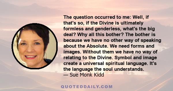 The question occurred to me: Well, if that's so, if the Divine is ultimately formless and genderless, what's the big deal? Why all this bother? The bother is because we have no other way of speaking about the Absolute.