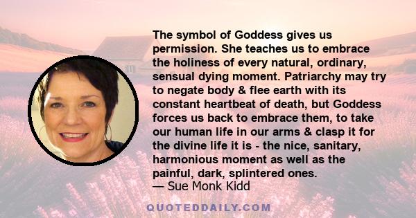 The symbol of Goddess gives us permission. She teaches us to embrace the holiness of every natural, ordinary, sensual dying moment. Patriarchy may try to negate body & flee earth with its constant heartbeat of death,