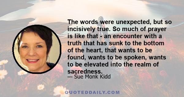 The words were unexpected, but so incisively true. So much of prayer is like that - an encounter with a truth that has sunk to the bottom of the heart, that wants to be found, wants to be spoken, wants to be elevated