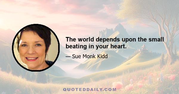 The world depends upon the small beating in your heart.