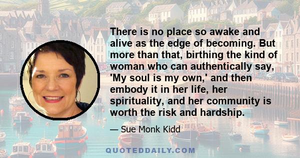 There is no place so awake and alive as the edge of becoming. But more than that, birthing the kind of woman who can authentically say, 'My soul is my own,' and then embody it in her life, her spirituality, and her