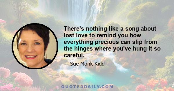There's nothing like a song about lost love to remind you how everything precious can slip from the hinges where you've hung it so careful.